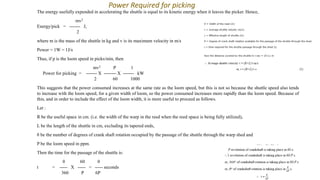 The energy usefully expended in accelerating the shuttle is equal to its kinetic energy when it leaves the picker. Hence,
mv2
Energy/pick = ------- J,
2
where m is the mass of the shuttle in kg and v is its maximum velocity in m/s
Power = 1W = 1J/s
Thus, if p is the loom speed in picks/min, then
mv2 P 1
Power for picking = ------- X -------- X ------- kW
2 60 1000
This suggests that the power consumed increases at the same rate as the loom speed, but this is not so because the shuttle speed also tends
to increase with the loom speed, for a given width of loom, so the power consumed increases more rapidly than the loom speed. Because of
this, and in order to include the effect of the loom width, it is more useful to proceed as follows.
Let :
R be the useful space in cm. (i.e. the width of the warp in the reed when the reed space is being fully utilized),
L be the length of the shuttle in cm, excluding its tapered ends,
θ be the number of degrees of crank shaft rotation occupied by the passage of the shuttle through the warp shed and
P be the loom speed in ppm.
Then the time for the passage of the shuttle is:
θ 60 θ
t = ----- X ----- = ----- seconds
360 P 6P
Power Required for picking
 