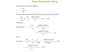 and the distance moved by the shuttle is :
R+L
d = ----------m
100
If is the average speed of the shuttle during its passage through the shed, then :
R+L 6P 6P(R+L)X10-2
v = ------- X ---------- = --------------------- m/s ..........(i)
100 θ θ
We the have :
mv2 36mP2(R+L)2X10-4
work done/pick = ----------- = -------------------------------
2 2θ 2
18mP2(R+L)2X10-4
= ----------------------------- J.........(ii)
θ 2
Hence :
mv2 P 1 18mP3(R+L)2X10-4
for picking = --------- X ----------- X ---------- = --------------------------------kW,
2 60 1000 θ 2X6X104
3mP3(R+L)2X10-8
= -----------------------------------------kW
θ2
Power Required for picking
 