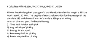 # Calculate P if R=1.15m, V=13.75 m/s, θ=135°, L=0.3m
#Given that the length of passage of a shuttle with its effective length is 102cm,
loom speed 250 PPM. The degree of crankshaft rotation for the passage of the
shuttle is 135 and the total mass of shuttle is 350 gms including
mass of pirn and yarn. Find out following,
i) Time available for each pick
ii) Avg. velocity of picking
iii) Energy for each pick
iv) Force required for picking
v) Power required for picking
 