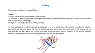 Picking
Pick: A single weft yarn in a woven fabric.
Picking:
Picking is the second primary motion in the weaving.
The insertion of weft/filling or weft carrying device (shuttle, projectile or rapier) through the warp shed from one
edge of fabric to the other edge.
Picking may be carried out with or without shuttle.
The timing of picking is extremely important specially in case of shuttle loom. The shuttle should enter into the
shed and leave the shed when the shed is sufficiently open. Otherwise, the movement of the shuttle will be
obstructed by the warp yarns. As a result, the warp yarns may break due to abrasion or the shuttle may get
trapped in the shed which may cause damage to reed, shuttle and warp yarns.
 