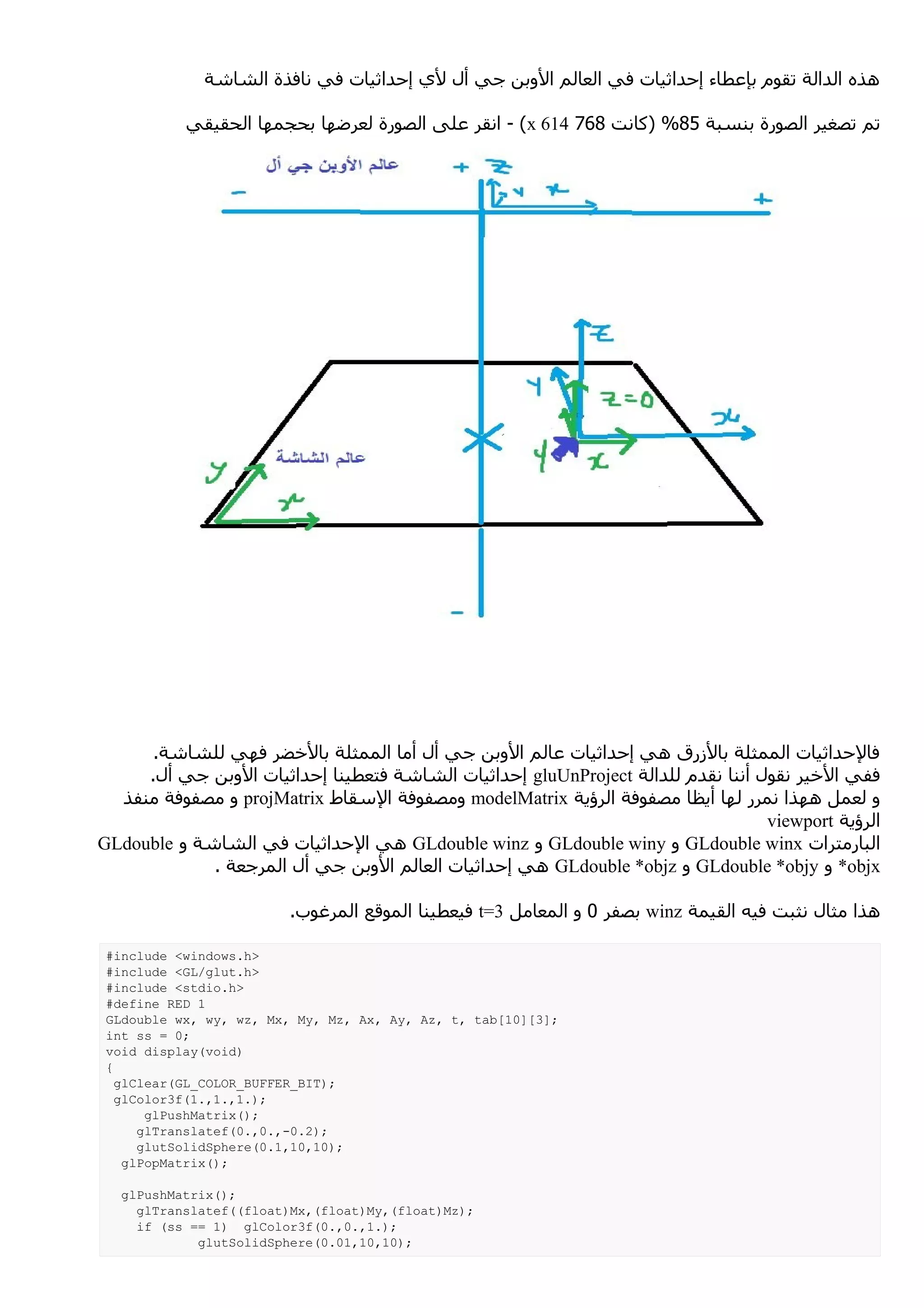 ‫هذه الدالة تقوم بإعطاء إحداثيات في العالم الوبن جي أل لي إحداثيات في نافذة الشاشة‬

           ‫تم تصغير الصورة بنسبة 58% )كانت 867 416 ‪ - (x‬انقر على الصورة لعرضها بحجمها الحقيقي‬




      ‫فالحداثيات الممثلة بالزرق هي إحداثيات عالم الوبن جي أل أما الممثلة بالخضر فهي للشاشة.‬
     ‫ففي الخير نقول أننا نقدم للدالة ‪ gluUnProject‬إحداثيات الشاشة فتعطينا إحداثيات الوبن جي أل.‬
  ‫و لعمل ههذا نمرر لها أيظا مصفوفة الرؤية ‪ modelMatrix‬ومصفوفة السقاط ‪ projMatrix‬و مصفوفة منفذ‬
                                                                                  ‫الرؤية ‪viewport‬‬
‫البارمترات ‪ GLdouble winx‬و ‪ GLdouble winy‬و ‪ GLdouble winz‬هي الحداثيات في الشاشة و ‪GLdouble‬‬
             ‫‪ *objx‬و ‪ GLdouble *objy‬و ‪ GLdouble *objz‬هي إحداثيات العالم الوبن جي أل المرجعة .‬

                        ‫هذا مثال نثبت فيه القيمة ‪ winz‬بصفر 0 و المعامل 3=‪ t‬فيعطينا الموقع المرغوب.‬

 ‫>‪#include <windows.h‬‬
 ‫>‪#include <GL/glut.h‬‬
 ‫>‪#include <stdio.h‬‬
 ‫1 ‪#define RED‬‬
 ‫;]3[]01[‪GLdouble wx, wy, wz, Mx, My, Mz, Ax, Ay, Az, t, tab‬‬
 ‫;0 = ‪int ss‬‬
 ‫)‪void display(void‬‬
 ‫{‬
   ‫;)‪glClear(GL_COLOR_BUFFER_BIT‬‬
   ‫;).1,.1,.1(‪glColor3f‬‬
       ‫;)(‪glPushMatrix‬‬
      ‫;)2.0-,.0,.0(‪glTranslatef‬‬
      ‫;)01,01,1.0(‪glutSolidSphere‬‬
    ‫;)(‪glPopMatrix‬‬

  ‫;)(‪glPushMatrix‬‬
    ‫;)‪glTranslatef((float)Mx,(float)My,(float)Mz‬‬
    ‫;).1,.0,.0(‪if (ss == 1) glColor3f‬‬
            ‫;)01,01,10.0(‪glutSolidSphere‬‬
 
