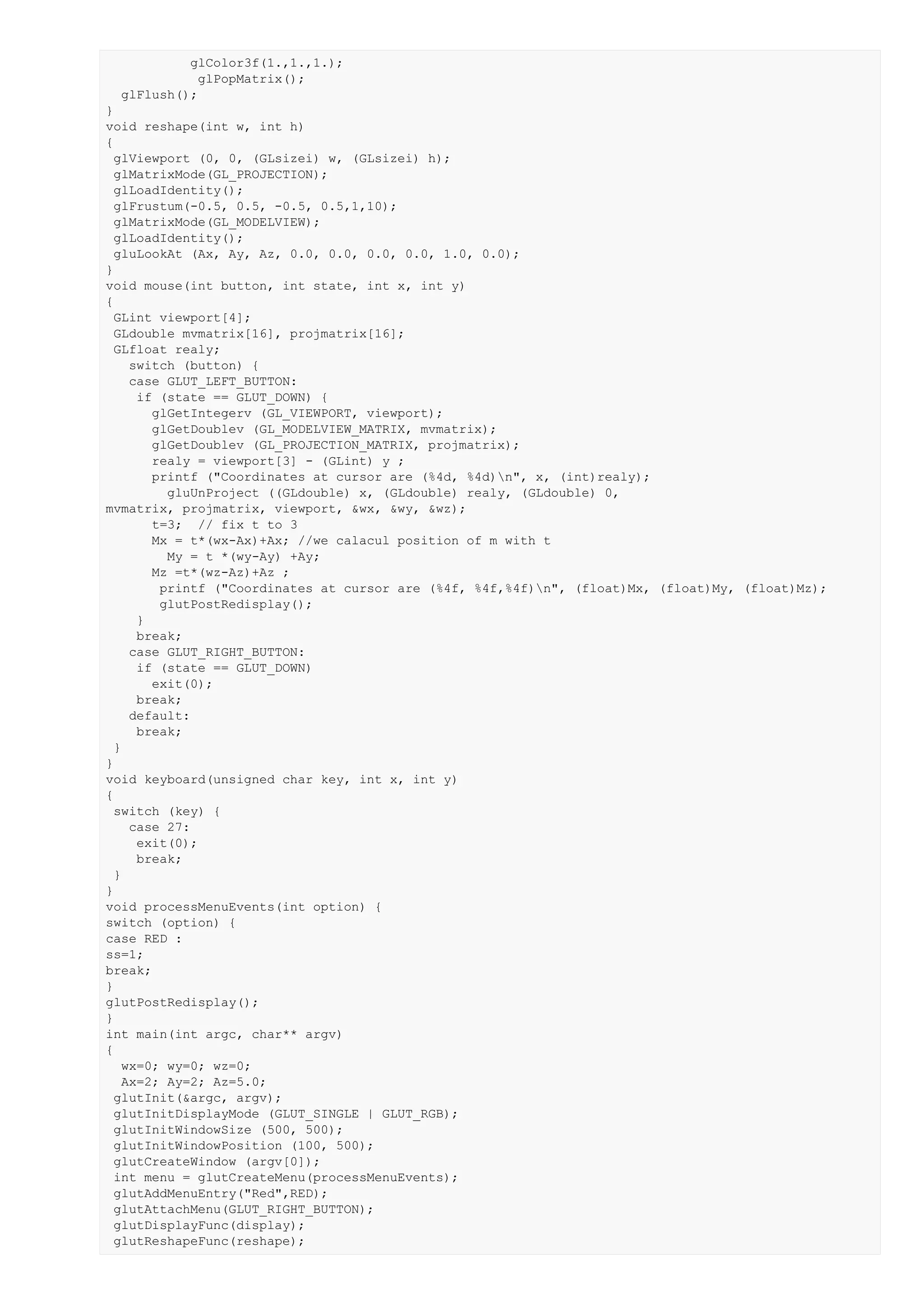 glColor3f(1.,1.,1.);
            glPopMatrix();
  glFlush();
}
void reshape(int w, int h)
{
  glViewport (0, 0, (GLsizei) w, (GLsizei) h);
  glMatrixMode(GL_PROJECTION);
  glLoadIdentity();
  glFrustum(-0.5, 0.5, -0.5, 0.5,1,10);
  glMatrixMode(GL_MODELVIEW);
  glLoadIdentity();
  gluLookAt (Ax, Ay, Az, 0.0, 0.0, 0.0, 0.0, 1.0, 0.0);
}
void mouse(int button, int state, int x, int y)
{
  GLint viewport[4];
  GLdouble mvmatrix[16], projmatrix[16];
  GLfloat realy;
    switch (button) {
    case GLUT_LEFT_BUTTON:
     if (state == GLUT_DOWN) {
       glGetIntegerv (GL_VIEWPORT, viewport);
       glGetDoublev (GL_MODELVIEW_MATRIX, mvmatrix);
       glGetDoublev (GL_PROJECTION_MATRIX, projmatrix);
       realy = viewport[3] - (GLint) y ;
       printf ("Coordinates at cursor are (%4d, %4d)n", x, (int)realy);
         gluUnProject ((GLdouble) x, (GLdouble) realy, (GLdouble) 0,
mvmatrix, projmatrix, viewport, &wx, &wy, &wz);
       t=3; // fix t to 3
       Mx = t*(wx-Ax)+Ax; //we calacul position of m with t
         My = t *(wy-Ay) +Ay;
       Mz =t*(wz-Az)+Az ;
        printf ("Coordinates at cursor are (%4f, %4f,%4f)n", (float)Mx, (float)My, (float)Mz);
        glutPostRedisplay();
     }
     break;
    case GLUT_RIGHT_BUTTON:
     if (state == GLUT_DOWN)
       exit(0);
     break;
    default:
     break;
  }
}
void keyboard(unsigned char key, int x, int y)
{
  switch (key) {
    case 27:
     exit(0);
     break;
  }
}
void processMenuEvents(int option) {
switch (option) {
case RED :
ss=1;
break;
}
glutPostRedisplay();
}
int main(int argc, char** argv)
{
   wx=0; wy=0; wz=0;
   Ax=2; Ay=2; Az=5.0;
  glutInit(&argc, argv);
  glutInitDisplayMode (GLUT_SINGLE | GLUT_RGB);
  glutInitWindowSize (500, 500);
  glutInitWindowPosition (100, 500);
  glutCreateWindow (argv[0]);
  int menu = glutCreateMenu(processMenuEvents);
  glutAddMenuEntry("Red",RED);
  glutAttachMenu(GLUT_RIGHT_BUTTON);
  glutDisplayFunc(display);
  glutReshapeFunc(reshape);
 