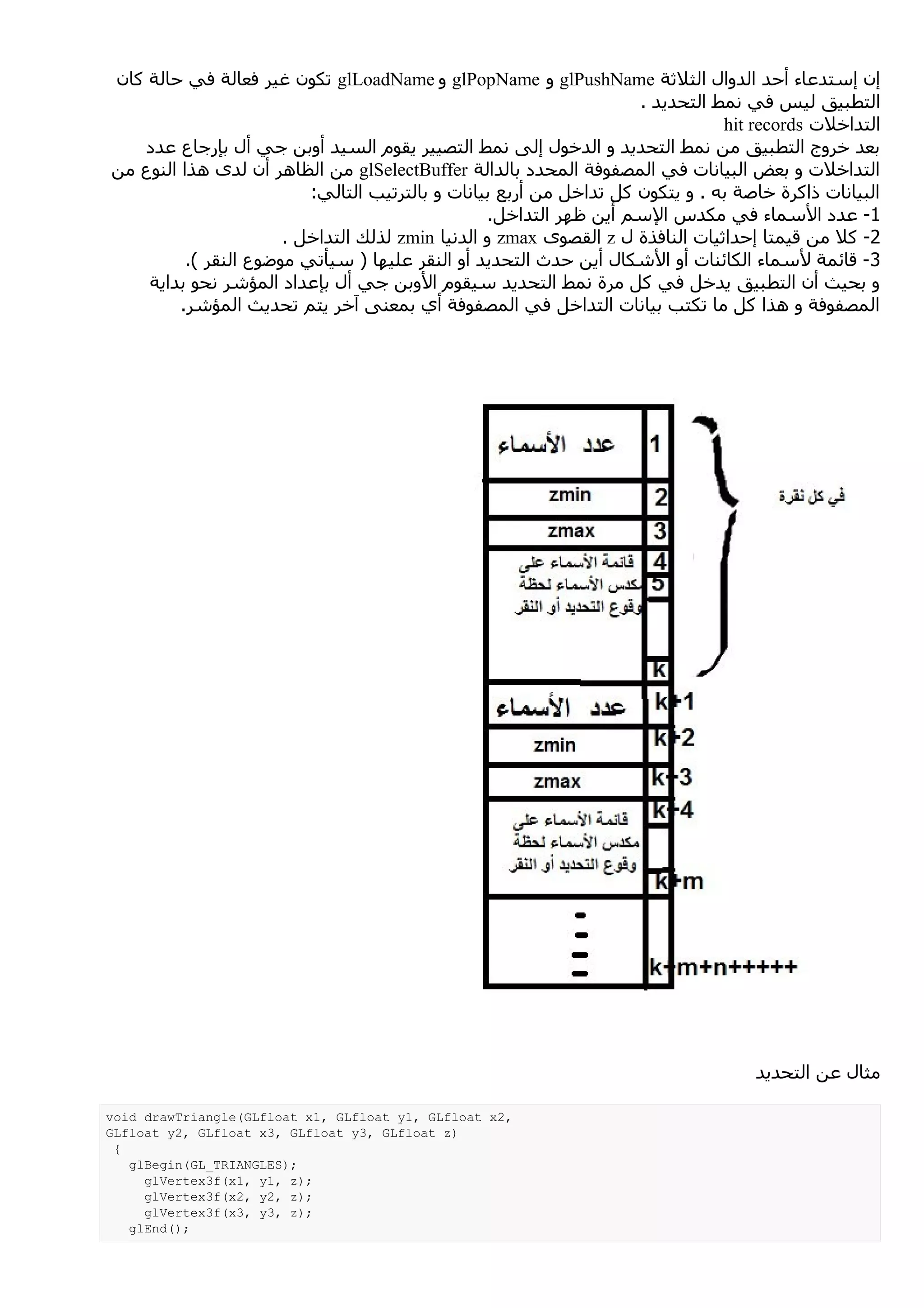 ‫إن إستدعاء أحد الدوال الثلثة ‪ glPushName‬و ‪ glPopName‬و ‪ glLoadName‬تكون غير فعالة في حالة كان‬
                                                                     ‫التطبيق ليس في نمط التحديد .‬
                                                                                ‫التداخلت ‪hit records‬‬
   ‫بعد خروج التطبيق من نمط التحديد و الدخول إلى نمط التصيير يقوم السيد أوبن جي أل بإرجاع عدد‬
‫التداخلت و بعض البيانات في المصفوفة المحدد بالدالة ‪ glSelectBuffer‬من الظاهر أن لدى هذا النوع من‬
                          ‫البيانات ذاكرة خاصة به . و يتكون كل تداخل من أربع بيانات و بالترتيب التالي:‬
                                                   ‫1- عدد السماء في مكدس السم أين ظهر التداخل.‬
                       ‫2- كل من قيمتا إحداثيات النافذة ل ‪ z‬القصوى ‪ zmax‬و الدنيا ‪ zmin‬لذلك التداخل .‬
          ‫3 - قائمة لسماء الكائنات أو الشكال أين حدث التحديد أو النقر عليها ) سيأتي موضوع النقر (.‬
    ‫و بحيث أن التطبيق يدخل في كل مرة نمط التحديد سيقوم الوبن جي أل بإعداد المؤشر نحو بداية‬
         ‫المصفوفة و هذا كل ما تكتب بيانات التداخل في المصفوفة أي بمعنى آخر يتم تحديث المؤشر.‬




                                                                                    ‫مثال عن التحديد‬

‫,2‪void drawTriangle(GLfloat x1, GLfloat y1, GLfloat x‬‬
‫)‪GLfloat y2, GLfloat x3, GLfloat y3, GLfloat z‬‬
 ‫{‬
   ‫;)‪glBegin(GL_TRIANGLES‬‬
     ‫;)‪glVertex3f(x1, y1, z‬‬
     ‫;)‪glVertex3f(x2, y2, z‬‬
     ‫;)‪glVertex3f(x3, y3, z‬‬
   ‫;)(‪glEnd‬‬
 