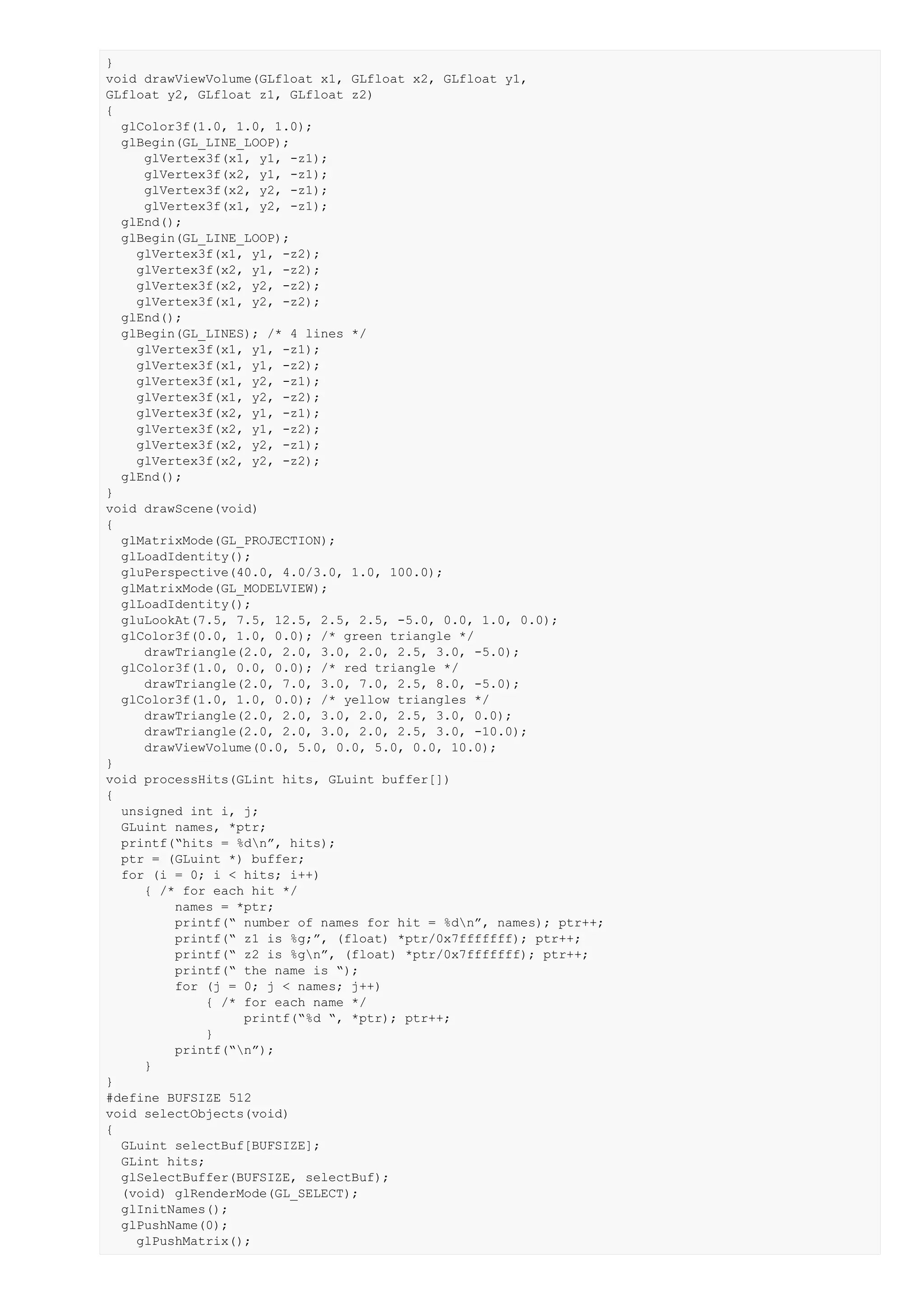 }
void drawViewVolume(GLfloat x1, GLfloat x2, GLfloat y1,
GLfloat y2, GLfloat z1, GLfloat z2)
{
  glColor3f(1.0, 1.0, 1.0);
  glBegin(GL_LINE_LOOP);
     glVertex3f(x1, y1, -z1);
     glVertex3f(x2, y1, -z1);
     glVertex3f(x2, y2, -z1);
     glVertex3f(x1, y2, -z1);
  glEnd();
  glBegin(GL_LINE_LOOP);
    glVertex3f(x1, y1, -z2);
    glVertex3f(x2, y1, -z2);
    glVertex3f(x2, y2, -z2);
    glVertex3f(x1, y2, -z2);
  glEnd();
  glBegin(GL_LINES); /* 4 lines */
    glVertex3f(x1, y1, -z1);
    glVertex3f(x1, y1, -z2);
    glVertex3f(x1, y2, -z1);
    glVertex3f(x1, y2, -z2);
    glVertex3f(x2, y1, -z1);
    glVertex3f(x2, y1, -z2);
    glVertex3f(x2, y2, -z1);
    glVertex3f(x2, y2, -z2);
  glEnd();
}
void drawScene(void)
{
  glMatrixMode(GL_PROJECTION);
  glLoadIdentity();
  gluPerspective(40.0, 4.0/3.0, 1.0, 100.0);
  glMatrixMode(GL_MODELVIEW);
  glLoadIdentity();
  gluLookAt(7.5, 7.5, 12.5, 2.5, 2.5, -5.0, 0.0, 1.0, 0.0);
  glColor3f(0.0, 1.0, 0.0); /* green triangle */
     drawTriangle(2.0, 2.0, 3.0, 2.0, 2.5, 3.0, -5.0);
  glColor3f(1.0, 0.0, 0.0); /* red triangle */
     drawTriangle(2.0, 7.0, 3.0, 7.0, 2.5, 8.0, -5.0);
  glColor3f(1.0, 1.0, 0.0); /* yellow triangles */
     drawTriangle(2.0, 2.0, 3.0, 2.0, 2.5, 3.0, 0.0);
     drawTriangle(2.0, 2.0, 3.0, 2.0, 2.5, 3.0, -10.0);
     drawViewVolume(0.0, 5.0, 0.0, 5.0, 0.0, 10.0);
}
void processHits(GLint hits, GLuint buffer[])
{
  unsigned int i, j;
  GLuint names, *ptr;
  printf(“hits = %dn”, hits);
  ptr = (GLuint *) buffer;
  for (i = 0; i < hits; i++)
     { /* for each hit */
         names = *ptr;
         printf(“ number of names for hit = %dn”, names); ptr++;
         printf(“ z1 is %g;”, (float) *ptr/0x7fffffff); ptr++;
         printf(“ z2 is %gn”, (float) *ptr/0x7fffffff); ptr++;
         printf(“ the name is “);
         for (j = 0; j < names; j++)
              { /* for each name */
                   printf(“%d “, *ptr); ptr++;
              }
         printf(“n”);
     }
}
#define BUFSIZE 512
void selectObjects(void)
{
  GLuint selectBuf[BUFSIZE];
  GLint hits;
  glSelectBuffer(BUFSIZE, selectBuf);
  (void) glRenderMode(GL_SELECT);
  glInitNames();
  glPushName(0);
    glPushMatrix();
 