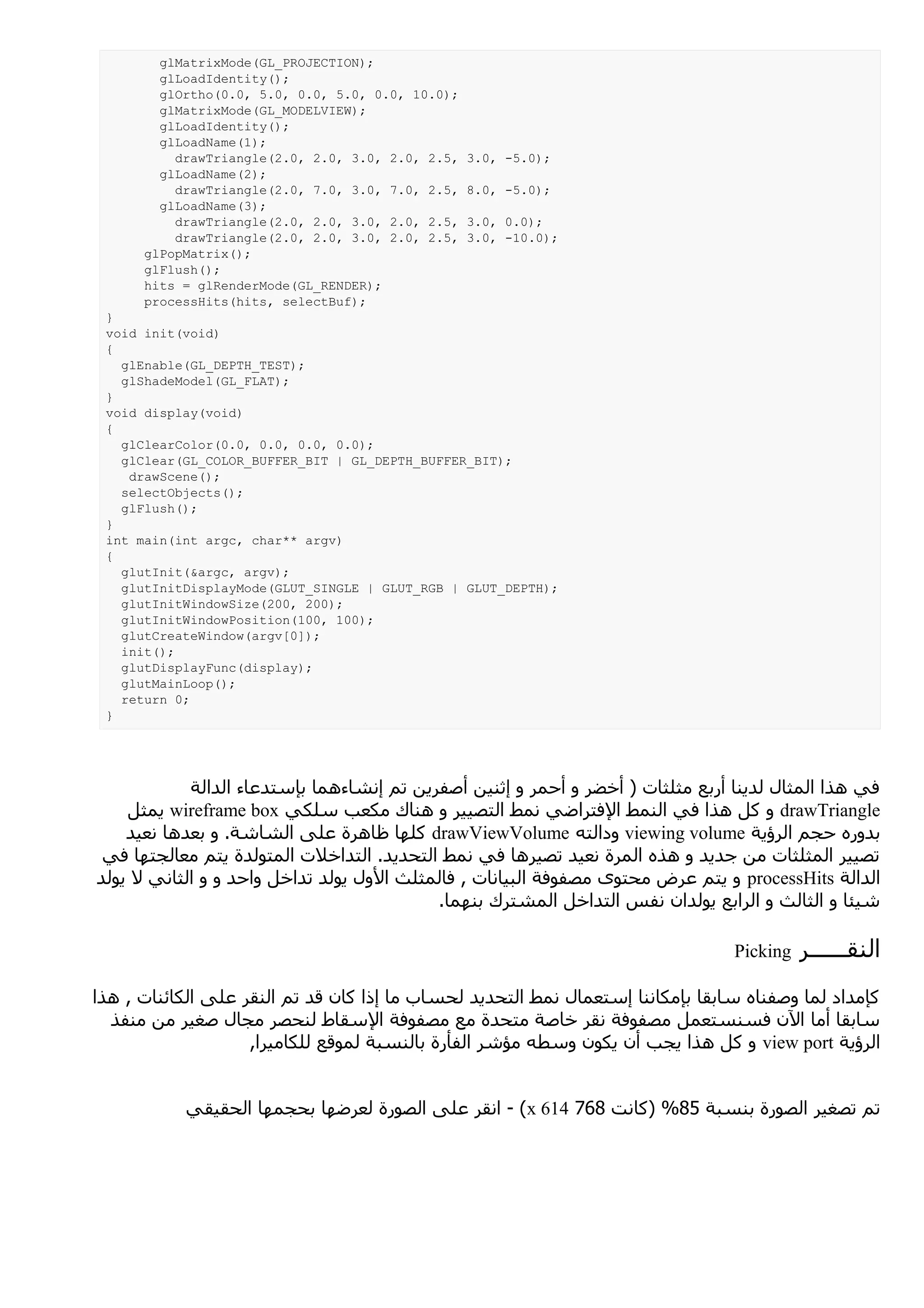 glMatrixMode(GL_PROJECTION);
        glLoadIdentity();
        glOrtho(0.0, 5.0, 0.0, 5.0, 0.0, 10.0);
        glMatrixMode(GL_MODELVIEW);
        glLoadIdentity();
        glLoadName(1);
          drawTriangle(2.0, 2.0, 3.0, 2.0, 2.5,   3.0, -5.0);
        glLoadName(2);
          drawTriangle(2.0, 7.0, 3.0, 7.0, 2.5,   8.0, -5.0);
        glLoadName(3);
          drawTriangle(2.0, 2.0, 3.0, 2.0, 2.5,   3.0, 0.0);
          drawTriangle(2.0, 2.0, 3.0, 2.0, 2.5,   3.0, -10.0);
      glPopMatrix();
      glFlush();
      hits = glRenderMode(GL_RENDER);
      processHits(hits, selectBuf);
 }
 void init(void)
 {
   glEnable(GL_DEPTH_TEST);
   glShadeModel(GL_FLAT);
 }
 void display(void)
 {
   glClearColor(0.0, 0.0, 0.0, 0.0);
   glClear(GL_COLOR_BUFFER_BIT | GL_DEPTH_BUFFER_BIT);
    drawScene();
   selectObjects();
   glFlush();
 }
 int main(int argc, char** argv)
 {
   glutInit(&argc, argv);
   glutInitDisplayMode(GLUT_SINGLE | GLUT_RGB | GLUT_DEPTH);
   glutInitWindowSize(200, 200);
   glutInitWindowPosition(100, 100);
   glutCreateWindow(argv[0]);
   init();
   glutDisplayFunc(display);
   glutMainLoop();
   return 0;
 }




            ‫في هذا المثال لدينا أربع مثلثات ) أخضر و أحمر و إثنين أصفرين تم إنشاءهما بإستدعاء الدالة‬
    ‫ يمثل‬wireframe box ‫ و كل هذا في النمط الفتراضي نمط التصيير و هناك مكعب سلكي‬drawTriangle
    ‫ كلها ظاهرة على الشاشة. و بعدها نعيد‬drawViewVolume ‫ ودالته‬viewing volume ‫بدوره حجم الرؤية‬
 ‫تصيير المثلثات من جديد و هذه المرة نعيد تصيرها في نمط التحديد. التداخلت المتولدة يتم معالجتها في‬
‫ و يتم عرض محتوى مصفوفة البيانات , فالمثلث الول يولد تداخل واحد و و الثاني ل يولد‬processHits ‫الدالة‬
                                           .‫شيئا و الثالث و الرابع يولدان نفس التداخل المشترك بنهما‬

                                                                                 Picking   ‫النقــــــر‬
‫كإمداد لما وصفناه سابقا بإمكاننا إستعمال نمط التحديد لحساب ما إذا كان قد تم النقر على الكائنات , هذا‬
  ‫سابقا أما الن فسنستعمل مصفوفة نقر خاصة متحدة مع مصفوفة السقاط لنحصر مجال صغير من منفذ‬
                    ,‫ و كل هذا يجب أن يكون وسطه مؤشر الفأرة بالنسبة لموقع للكاميرا‬view port ‫الرؤية‬


           ‫( - انقر على الصورة لعرضها بحجمها الحقيقي‬x 614 768 ‫تم تصغير الصورة بنسبة 58% )كانت‬
 