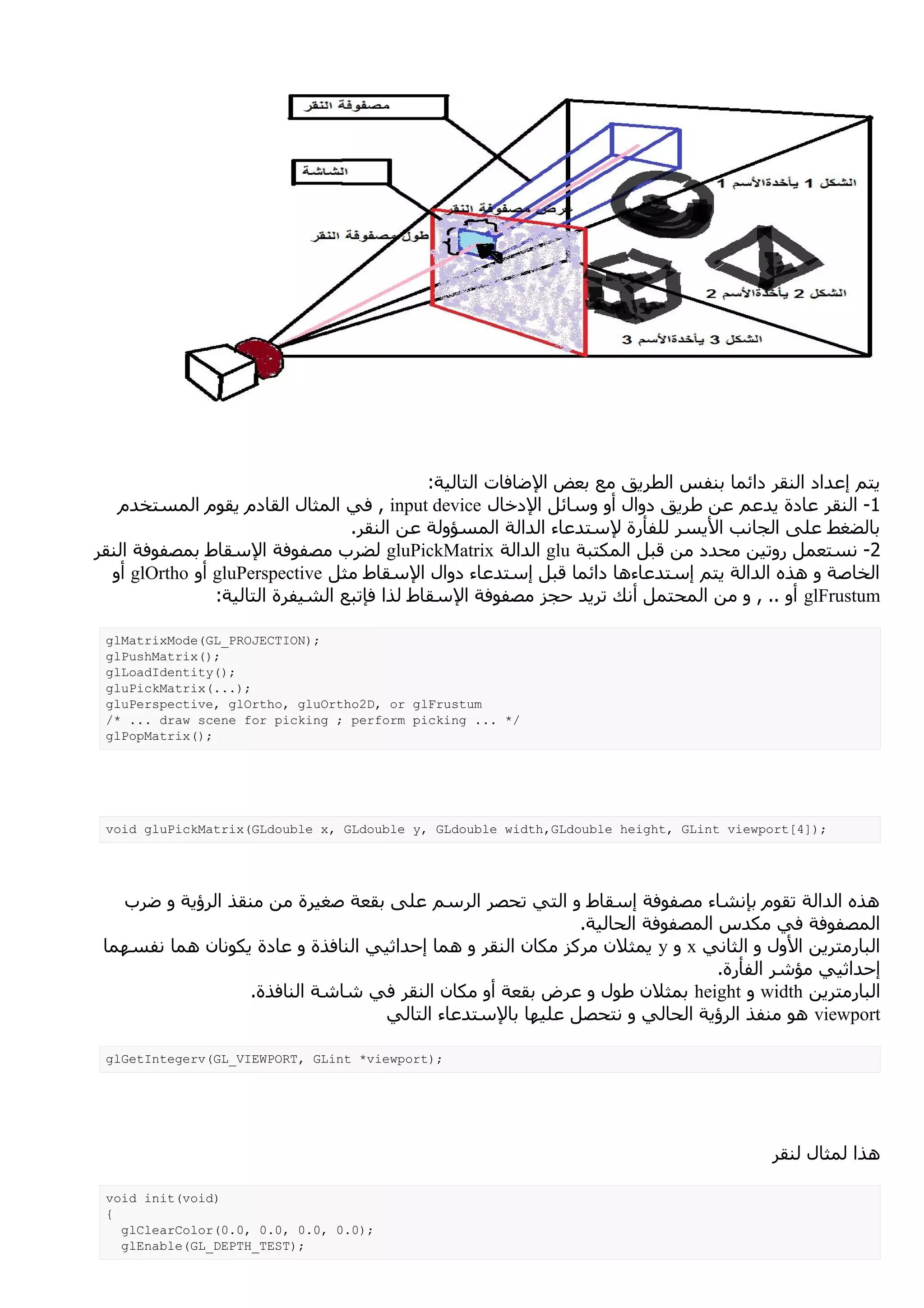 ‫يتم إعداد النقر دائما بنفس الطريق مع بعض الضافات التالية:‬
   ‫1- النقر عادة يدعم عن طريق دوال أو وسائل الدخال ‪ , input device‬في المثال القادم يقوم المستخدم‬
                                  ‫بالضغط على الجانب اليسر للفأرة لستدعاء الدالة المسؤولة عن النقر.‬
‫2- نستعمل روتين محدد من قبل المكتبة ‪ glu‬الدالة ‪ gluPickMatrix‬لضرب مصفوفة السقاط بمصفوفة النقر‬
  ‫الخاصة و هذه الدالة يتم إستدعاءها دائما قبل إستدعاء دوال السقاط مثل ‪ gluPerspective‬أو ‪ glOrtho‬أو‬
                ‫‪ glFrustum‬أو .. , و من المحتمل أنك تريد حجز مصفوفة السقاط لذا فإتبع الشيفرة التالية:‬

 ‫;)‪glMatrixMode(GL_PROJECTION‬‬
 ‫;)(‪glPushMatrix‬‬
 ‫;)(‪glLoadIdentity‬‬
 ‫;)...(‪gluPickMatrix‬‬
 ‫‪gluPerspective, glOrtho, gluOrtho2D, or glFrustum‬‬
 ‫/* ... ‪/* ... draw scene for picking ; perform picking‬‬
 ‫;)(‪glPopMatrix‬‬




 ‫;)]4[‪void gluPickMatrix(GLdouble x, GLdouble y, GLdouble width,GLdouble height, GLint viewport‬‬




   ‫هذه الدالة تقوم بإنشاء مصفوفة إسقاط و التي تحصر الرسم على بقعة صغيرة من منقذ الرؤية و ضرب‬
                                                             ‫المصفوفة في مكدس المصفوفة الحالية.‬
 ‫البارمترين الول و الثاني ‪ x‬و ‪ y‬يمثلن مركز مكان النقر و هما إحداثيي النافذة و عادة يكونان هما نفسهما‬
                                                                               ‫إحداثيي مؤشر الفأرة.‬
                   ‫البارمترين ‪ width‬و ‪ height‬بمثلن طول و عرض بقعة أو مكان النقر في شاشة النافذة.‬
                                   ‫‪ viewport‬هو منفذ الرؤية الحالي و نتحصل عليها بالستدعاء التالي‬

 ‫;)‪glGetIntegerv(GL_VIEWPORT, GLint *viewport‬‬




                                                                                       ‫هذا لمثال لنقر‬

 ‫)‪void init(void‬‬
 ‫{‬
   ‫;)0.0 ,0.0 ,0.0 ,0.0(‪glClearColor‬‬
   ‫;)‪glEnable(GL_DEPTH_TEST‬‬
 