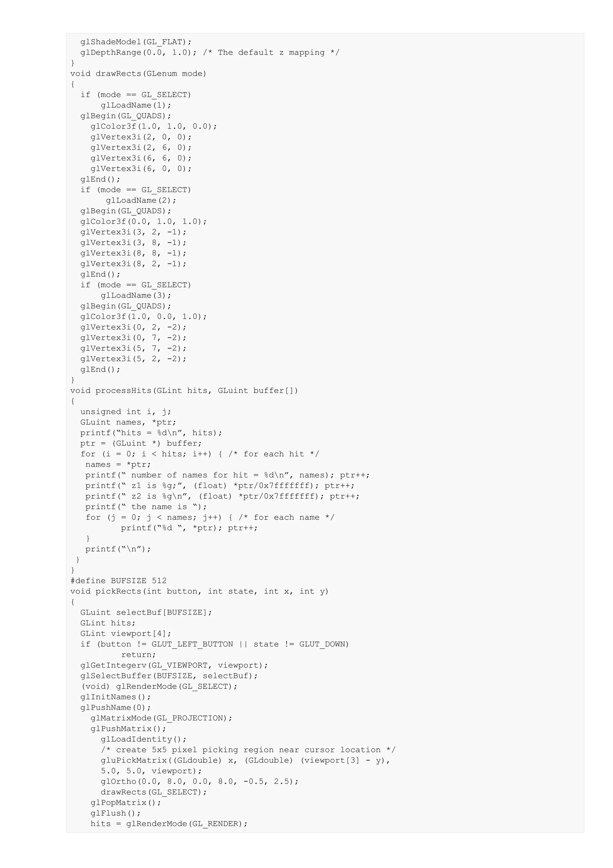 glShadeModel(GL_FLAT);
  glDepthRange(0.0, 1.0); /* The default z mapping */
}
void drawRects(GLenum mode)
{
   if (mode == GL_SELECT)
       glLoadName(1);
   glBegin(GL_QUADS);
     glColor3f(1.0, 1.0, 0.0);
     glVertex3i(2, 0, 0);
     glVertex3i(2, 6, 0);
     glVertex3i(6, 6, 0);
     glVertex3i(6, 0, 0);
   glEnd();
   if (mode == GL_SELECT)
        glLoadName(2);
   glBegin(GL_QUADS);
   glColor3f(0.0, 1.0, 1.0);
   glVertex3i(3, 2, -1);
   glVertex3i(3, 8, -1);
   glVertex3i(8, 8, -1);
   glVertex3i(8, 2, -1);
   glEnd();
   if (mode == GL_SELECT)
       glLoadName(3);
   glBegin(GL_QUADS);
   glColor3f(1.0, 0.0, 1.0);
   glVertex3i(0, 2, -2);
   glVertex3i(0, 7, -2);
   glVertex3i(5, 7, -2);
   glVertex3i(5, 2, -2);
   glEnd();
}
void processHits(GLint hits, GLuint buffer[])
{
   unsigned int i, j;
   GLuint names, *ptr;
   printf(“hits = %dn”, hits);
   ptr = (GLuint *) buffer;
   for (i = 0; i < hits; i++) { /* for each hit */
    names = *ptr;
    printf(“ number of names for hit = %dn”, names); ptr++;
    printf(“ z1 is %g;”, (float) *ptr/0x7fffffff); ptr++;
    printf(“ z2 is %gn”, (float) *ptr/0x7fffffff); ptr++;
    printf(“ the name is “);
    for (j = 0; j < names; j++) { /* for each name */
           printf(“%d “, *ptr); ptr++;
    }
    printf(“n”);
  }
}
#define BUFSIZE 512
void pickRects(int button, int state, int x, int y)
{
   GLuint selectBuf[BUFSIZE];
   GLint hits;
   GLint viewport[4];
   if (button != GLUT_LEFT_BUTTON || state != GLUT_DOWN)
           return;
   glGetIntegerv(GL_VIEWPORT, viewport);
   glSelectBuffer(BUFSIZE, selectBuf);
   (void) glRenderMode(GL_SELECT);
   glInitNames();
   glPushName(0);
     glMatrixMode(GL_PROJECTION);
     glPushMatrix();
       glLoadIdentity();
       /* create 5x5 pixel picking region near cursor location */
       gluPickMatrix((GLdouble) x, (GLdouble) (viewport[3] - y),
       5.0, 5.0, viewport);
       glOrtho(0.0, 8.0, 0.0, 8.0, -0.5, 2.5);
       drawRects(GL_SELECT);
     glPopMatrix();
     glFlush();
     hits = glRenderMode(GL_RENDER);
 