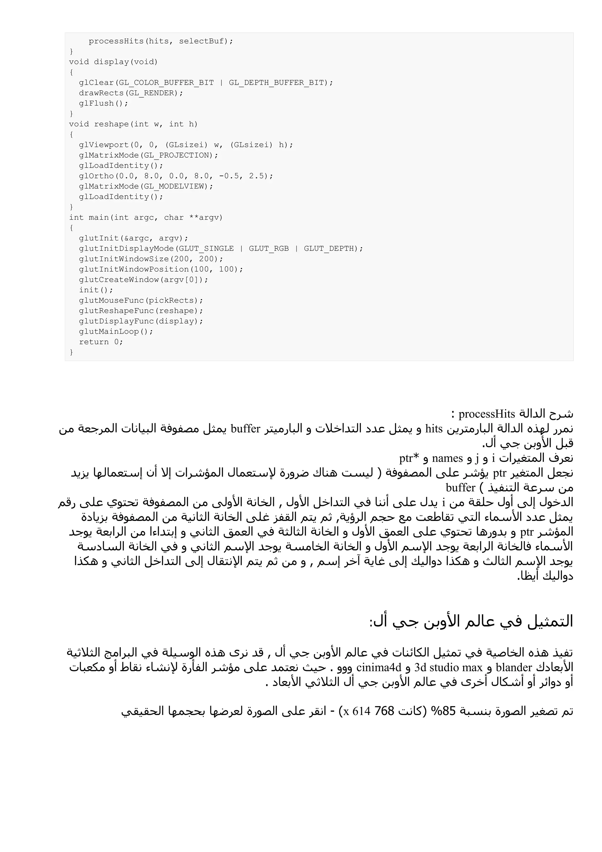 ‫;)‪processHits(hits, selectBuf‬‬
  ‫}‬
  ‫)‪void display(void‬‬
  ‫{‬
    ‫;)‪glClear(GL_COLOR_BUFFER_BIT | GL_DEPTH_BUFFER_BIT‬‬
    ‫;)‪drawRects(GL_RENDER‬‬
    ‫;)(‪glFlush‬‬
  ‫}‬
  ‫)‪void reshape(int w, int h‬‬
  ‫{‬
    ‫;)‪glViewport(0, 0, (GLsizei) w, (GLsizei) h‬‬
    ‫;)‪glMatrixMode(GL_PROJECTION‬‬
    ‫;)(‪glLoadIdentity‬‬
    ‫;)5.2 ,5.0- ,0.8 ,0.0 ,0.8 ,0.0(‪glOrtho‬‬
    ‫;)‪glMatrixMode(GL_MODELVIEW‬‬
    ‫;)(‪glLoadIdentity‬‬
  ‫}‬
  ‫)‪int main(int argc, char **argv‬‬
  ‫{‬
    ‫;)‪glutInit(&argc, argv‬‬
    ‫;)‪glutInitDisplayMode(GLUT_SINGLE | GLUT_RGB | GLUT_DEPTH‬‬
    ‫;)002 ,002(‪glutInitWindowSize‬‬
    ‫;)001 ,001(‪glutInitWindowPosition‬‬
    ‫;)]0[‪glutCreateWindow(argv‬‬
    ‫;)(‪init‬‬
    ‫;)‪glutMouseFunc(pickRects‬‬
    ‫;)‪glutReshapeFunc(reshape‬‬
    ‫;)‪glutDisplayFunc(display‬‬
    ‫;)(‪glutMainLoop‬‬
    ‫;0 ‪return‬‬
  ‫}‬




                                                                              ‫شرح الدالة ‪: processHits‬‬
‫نمرر لهذه الدالة البارمترين ‪ hits‬و يمثل عدد التداخلت و البارميتر ‪ buffer‬يمثل مصفوفة البيانات المرجعة من‬
                                                                                     ‫قبل الوبن جي أل.‬
                                                                    ‫نعرف المتغيرات ‪ i‬و ‪ j‬و ‪ names‬و *‪ptr‬‬
  ‫نجعل المتغير ‪ ptr‬يؤشر على المصفوفة ) ليست هناك ضرورة لستعمال المؤشرات إل أن إستعمالها يزيد‬
                                                                             ‫من سرعة التنفيذ ( ‪buffer‬‬
‫الدخول إلى أول حلقة من ‪ i‬يدل على أننا في التداخل الول , الخانة الولى من المصفوفة تحتوي على رقم‬
     ‫يمثل عدد السماء التي تقاطعت مع حجم الرؤية, ثم يتم القفز غلى الخانة الثانية من المصفوفة بزيادة‬
  ‫المؤشر ‪ ptr‬و بدورها تحتوي على العمق الول و الخانة الثالثة في العمق الثاني و إبتداءا من الرابعة يوجد‬
    ‫السماء فالخانة الرابعة يوجد السم الول و الخانة الخامسة يوجد السم الثاني و في الخانة السادسة‬
   ‫يوجد السم الثالث و هكذا دواليك إلى غاية آخر إسم , و من ثم يتم النتقال إلى التداخل الثاني و هكذا‬
                                                                                            ‫دواليك أيظا.‬


                                                                ‫أل:‬   ‫التمثيل في عالم الوبن جي‬
 ‫تفيذ هذه الخاصية في تمثيل الكائنات في عالم الوبن جي أل , قد نرى هذه الوسيلة في البرامج الثلثية‬
 ‫البعادك ‪ blander‬و ‪ 3d studio max‬و ‪ cinima4d‬ووو . حيث نعتمد على مؤشر الفأرة لنشاء نقاط أو مكعبات‬
                                      ‫أو دوائر أو أشكال أخرى في عالم الوبن جي أل الثلثي البعاد .‬

            ‫تم تصغير الصورة بنسبة 58% )كانت 867 416 ‪ - (x‬انقر على الصورة لعرضها بحجمها الحقيقي‬
 