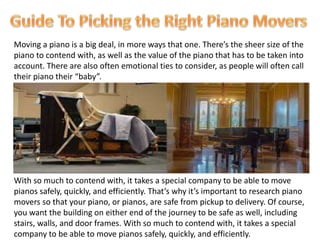 Moving a piano is a big deal, in more ways that one. There’s the sheer size of the
piano to contend with, as well as the value of the piano that has to be taken into
account. There are also often emotional ties to consider, as people will often call
their piano their “baby”.
With so much to contend with, it takes a special company to be able to move
pianos safely, quickly, and efficiently. That’s why it’s important to research piano
movers so that your piano, or pianos, are safe from pickup to delivery. Of course,
you want the building on either end of the journey to be safe as well, including
stairs, walls, and door frames. With so much to contend with, it takes a special
company to be able to move pianos safely, quickly, and efficiently.
 