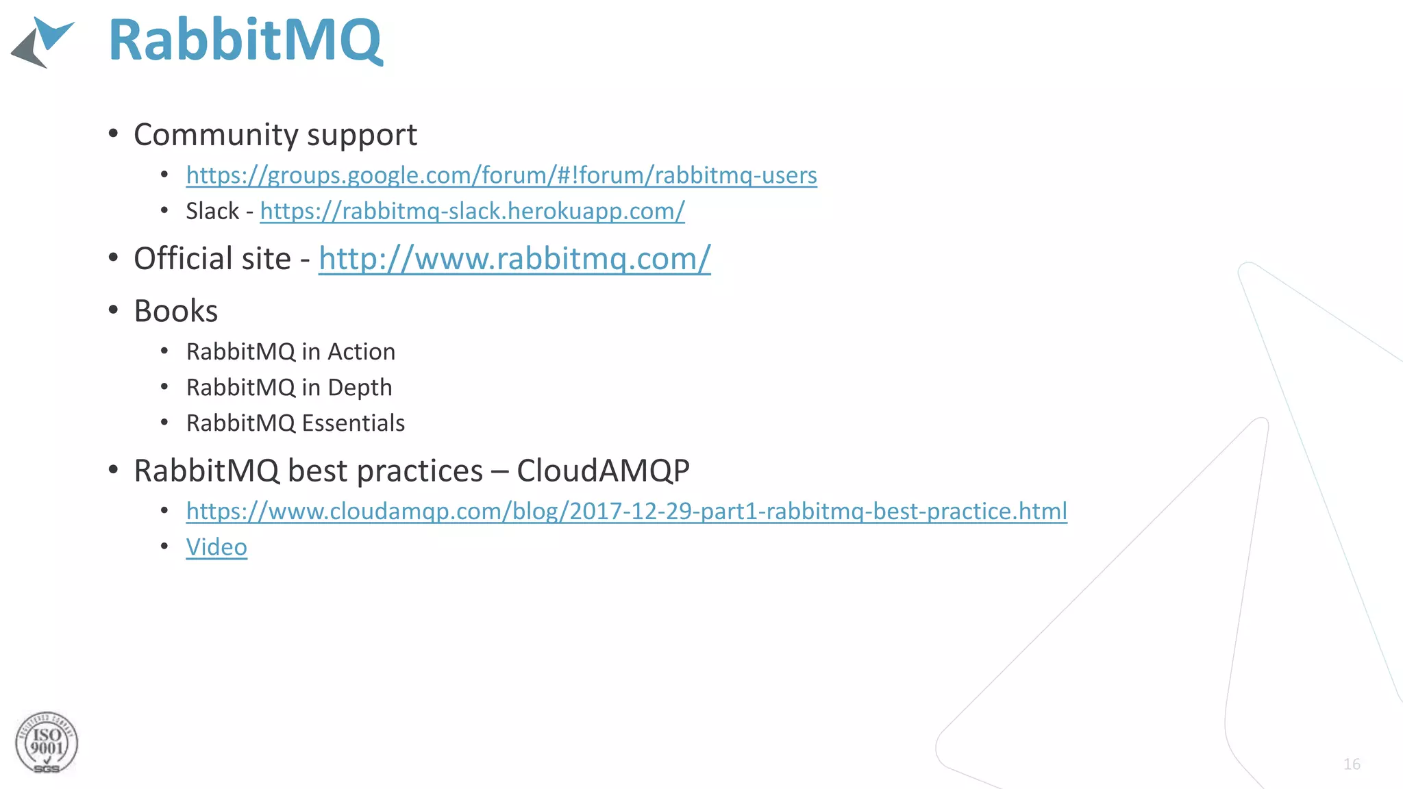 RabbitMQ
• Community support
• https://groups.google.com/forum/#!forum/rabbitmq-users
• Slack - https://rabbitmq-slack.herokuapp.com/
• Official site - http://www.rabbitmq.com/
• Books
• RabbitMQ in Action
• RabbitMQ in Depth
• RabbitMQ Essentials
• RabbitMQ best practices – CloudAMQP
• https://www.cloudamqp.com/blog/2017-12-29-part1-rabbitmq-best-practice.html
• Video
16
 