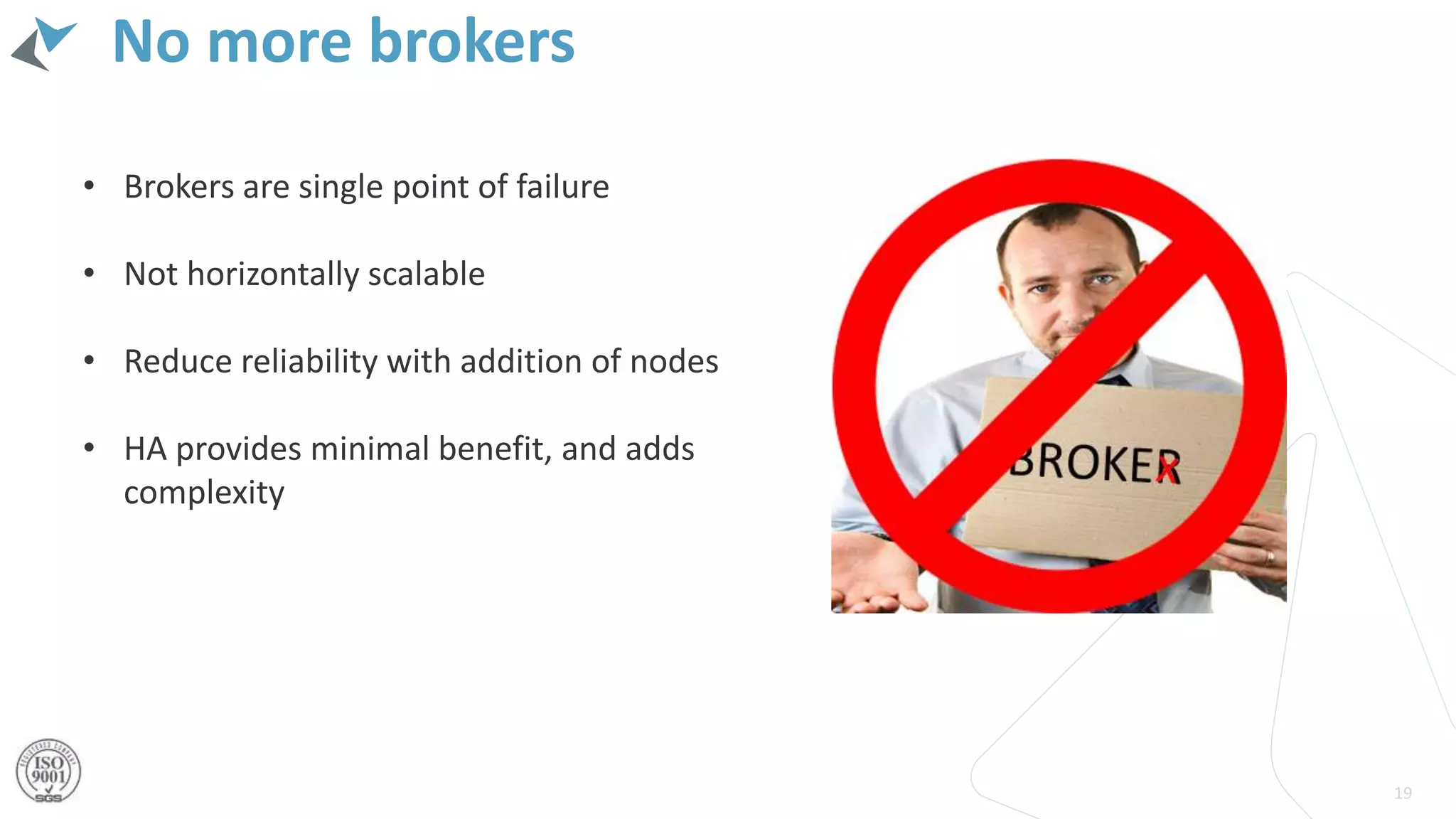 No more brokers
19
• Brokers are single point of failure
• Not horizontally scalable
• Reduce reliability with addition of nodes
• HA provides minimal benefit, and adds
complexity
 