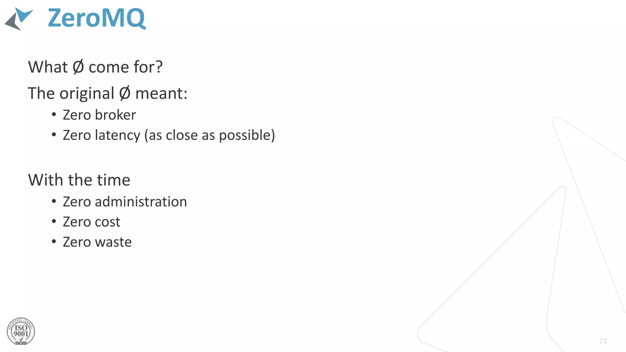 ZeroMQ
What Ø come for?
The original Ø meant:
• Zero broker
• Zero latency (as close as possible)
With the time
• Zero administration
• Zero cost
• Zero waste
21
 