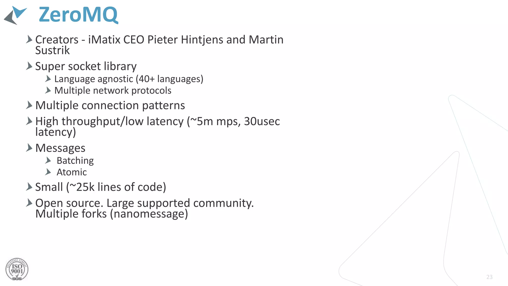 ZeroMQ
Creators - iMatix CEO Pieter Hintjens and Martin
Sustrik
Super socket library
Language agnostic (40+ languages)
Multiple network protocols
Multiple connection patterns
High throughput/low latency (~5m mps, 30usec
latency)
Messages
Batching
Atomic
Small (~25k lines of code)
Open source. Large supported community.
Multiple forks (nanomessage)
23
 