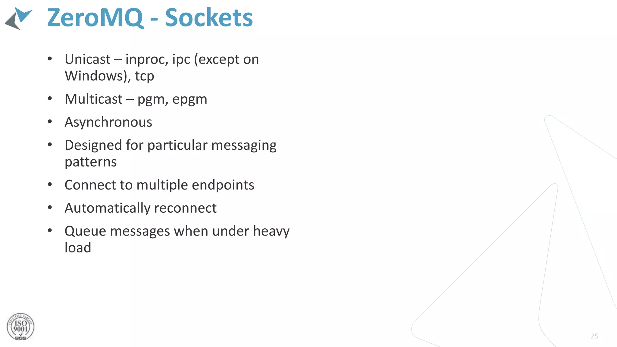 ZeroMQ - Sockets
• Unicast – inproc, ipc (except on
Windows), tcp
• Multicast – pgm, epgm
• Asynchronous
• Designed for particular messaging
patterns
• Connect to multiple endpoints
• Automatically reconnect
• Queue messages when under heavy
load
25
 