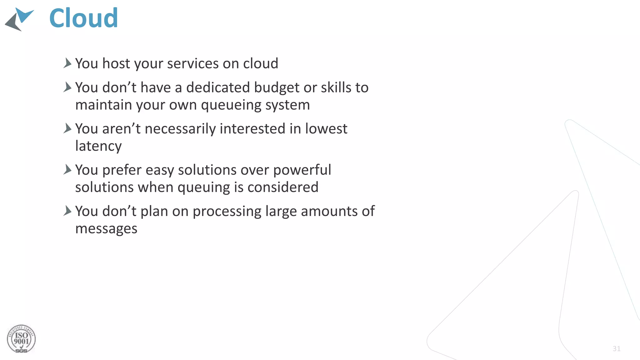 Cloud
You host your services on cloud
You don’t have a dedicated budget or skills to
maintain your own queueing system
You aren’t necessarily interested in lowest
latency
You prefer easy solutions over powerful
solutions when queuing is considered
You don’t plan on processing large amounts of
messages
31
 