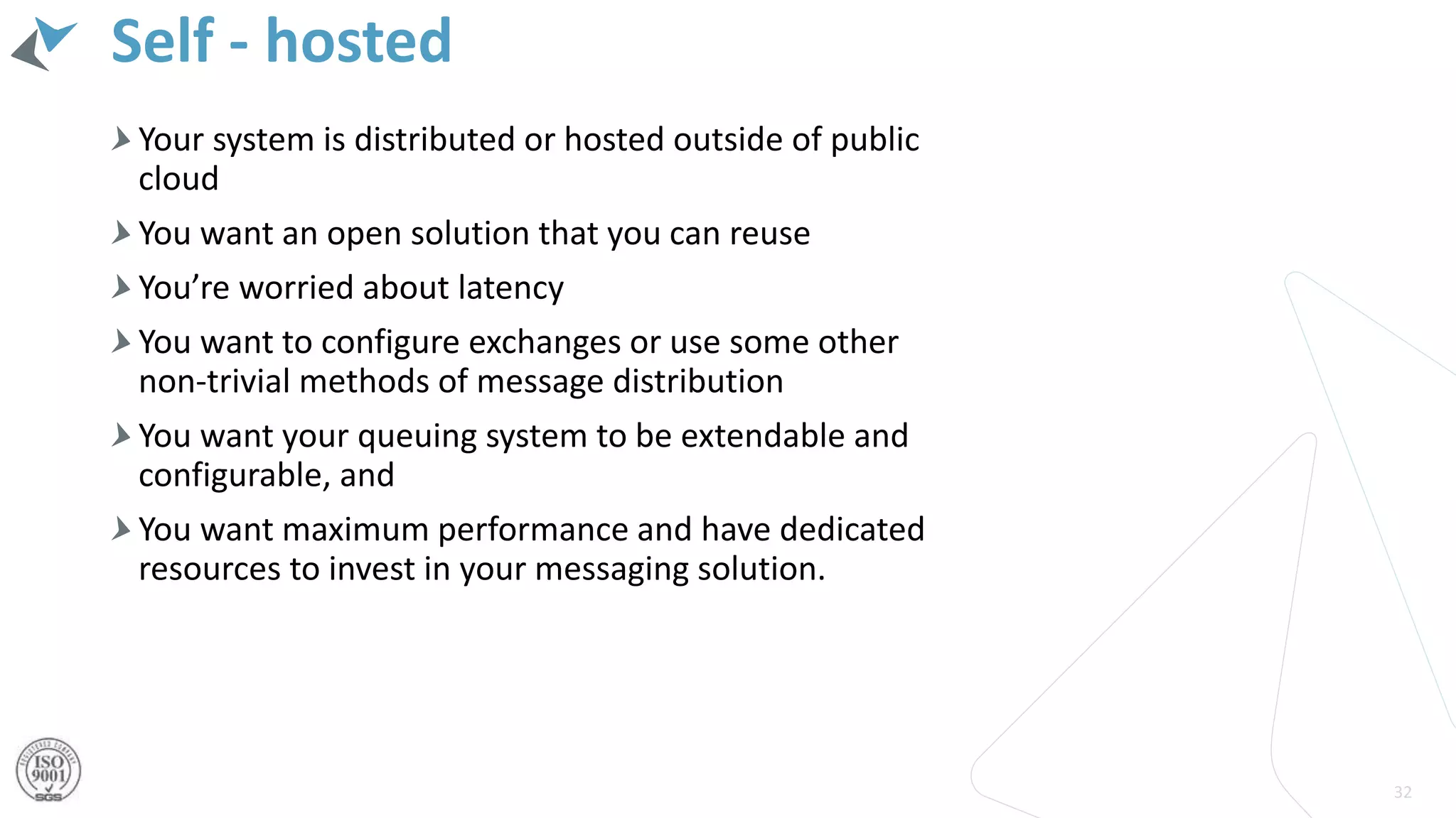 Self - hosted
32
Your system is distributed or hosted outside of public
cloud
You want an open solution that you can reuse
You’re worried about latency
You want to configure exchanges or use some other
non-trivial methods of message distribution
You want your queuing system to be extendable and
configurable, and
You want maximum performance and have dedicated
resources to invest in your messaging solution.
 