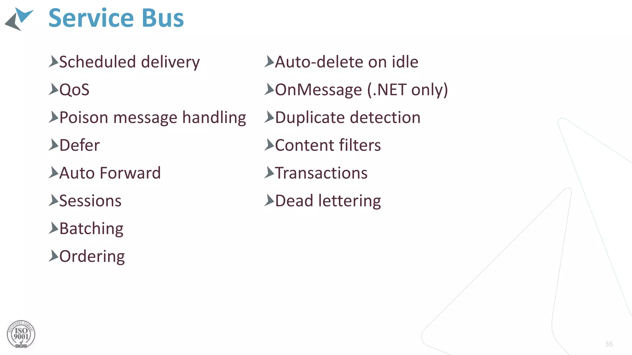 Service Bus
36
Scheduled delivery
QoS
Poison message handling
Defer
Auto Forward
Sessions
Batching
Ordering
Auto-delete on idle
OnMessage (.NET only)
Duplicate detection
Content filters
Transactions
Dead lettering
 