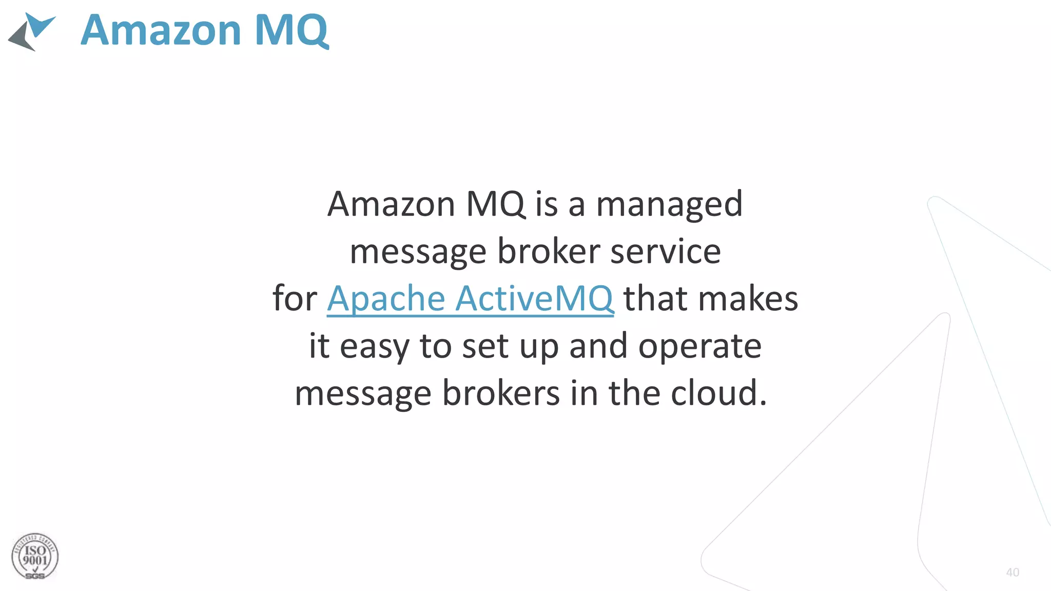 Amazon MQ
40
Amazon MQ is a managed
message broker service
for Apache ActiveMQ that makes
it easy to set up and operate
message brokers in the cloud.
 