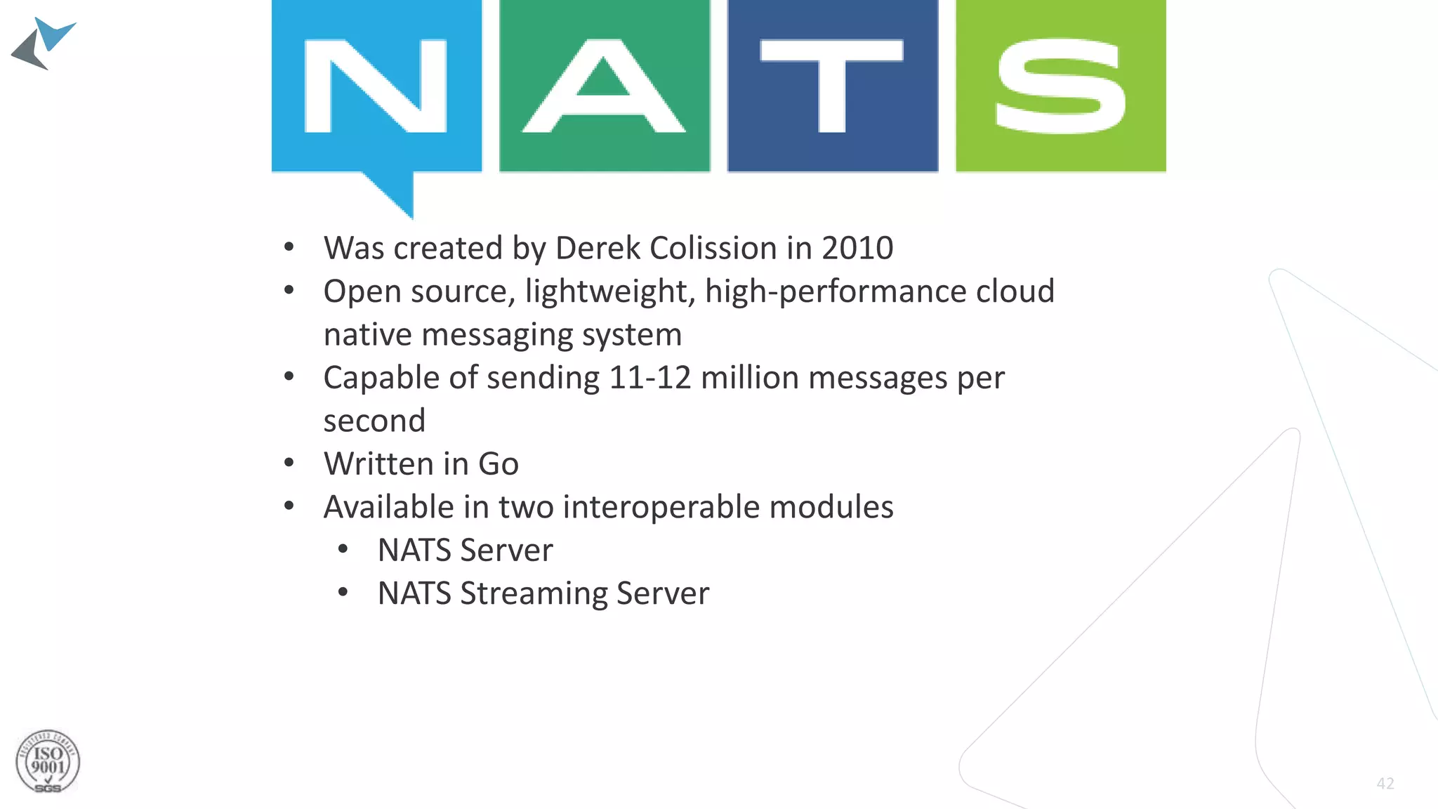42
• Was created by Derek Colission in 2010
• Open source, lightweight, high-performance cloud
native messaging system
• Capable of sending 11-12 million messages per
second
• Written in Go
• Available in two interoperable modules
• NATS Server
• NATS Streaming Server
 