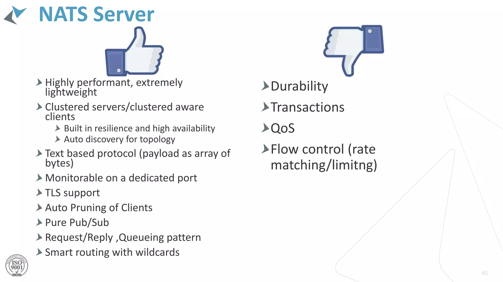 NATS Server
Highly performant, extremely
lightweight
Clustered servers/clustered aware
clients
Built in resilience and high availability
Auto discovery for topology
Text based protocol (payload as array of
bytes)
Monitorable on a dedicated port
TLS support
Auto Pruning of Clients
Pure Pub/Sub
Request/Reply ,Queueing pattern
Smart routing with wildcards
45
Durability
Transactions
QoS
Flow control (rate
matching/limitng)
 