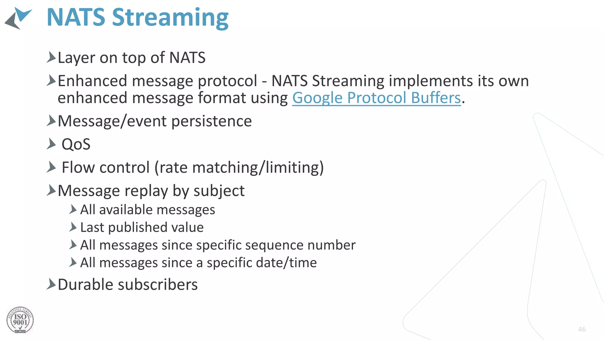 NATS Streaming
Layer on top of NATS
Enhanced message protocol - NATS Streaming implements its own
enhanced message format using Google Protocol Buffers.
Message/event persistence
QoS
Flow control (rate matching/limiting)
Message replay by subject
All available messages
Last published value
All messages since specific sequence number
All messages since a specific date/time
Durable subscribers
46
 