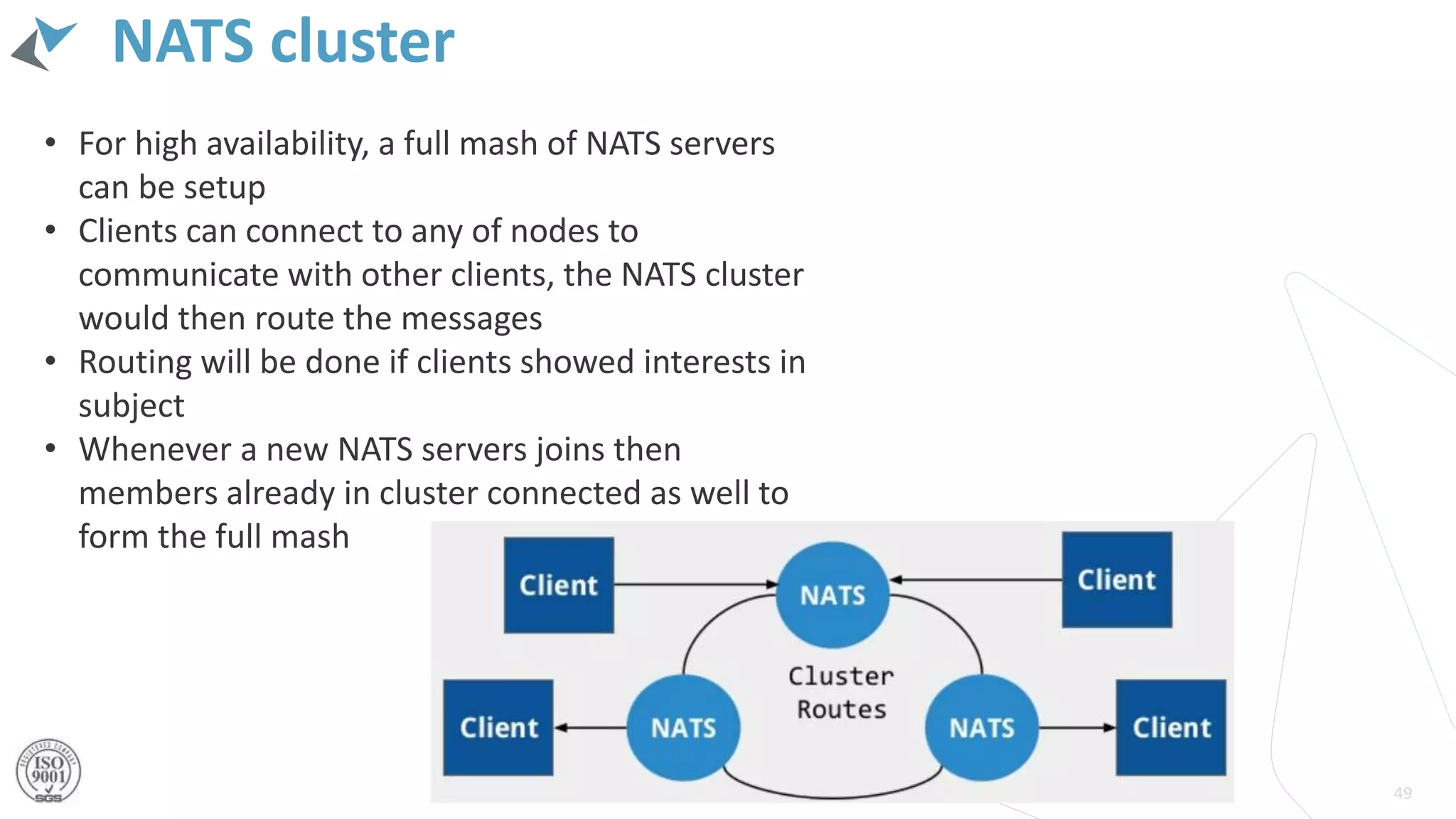 NATS cluster
49
• For high availability, a full mash of NATS servers
can be setup
• Clients can connect to any of nodes to
communicate with other clients, the NATS cluster
would then route the messages
• Routing will be done if clients showed interests in
subject
• Whenever a new NATS servers joins then
members already in cluster connected as well to
form the full mash
 