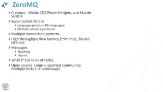 ZeroMQ
Creators - iMatix CEO Pieter Hintjens and Martin
Sustrik
Super socket library
Language agnostic (40+ languages)
Multiple network protocols
Multiple connection patterns
High throughput/low latency (~5m mps, 30usec
latency)
Messages
Batching
Atomic
Small (~25k lines of code)
Open source. Large supported community.
Multiple forks (nanomessage)
23
 