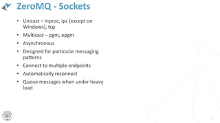 ZeroMQ - Sockets
• Unicast – inproc, ipc (except on
Windows), tcp
• Multicast – pgm, epgm
• Asynchronous
• Designed for particular messaging
patterns
• Connect to multiple endpoints
• Automatically reconnect
• Queue messages when under heavy
load
25
 