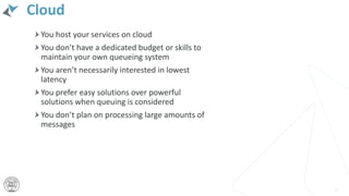 Cloud
You host your services on cloud
You don’t have a dedicated budget or skills to
maintain your own queueing system
You aren’t necessarily interested in lowest
latency
You prefer easy solutions over powerful
solutions when queuing is considered
You don’t plan on processing large amounts of
messages
31
 