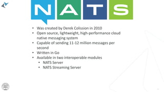 42
• Was created by Derek Colission in 2010
• Open source, lightweight, high-performance cloud
native messaging system
• Capable of sending 11-12 million messages per
second
• Written in Go
• Available in two interoperable modules
• NATS Server
• NATS Streaming Server
 