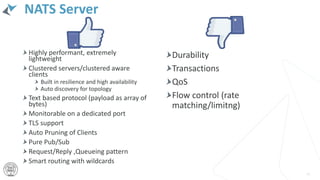 NATS Server
Highly performant, extremely
lightweight
Clustered servers/clustered aware
clients
Built in resilience and high availability
Auto discovery for topology
Text based protocol (payload as array of
bytes)
Monitorable on a dedicated port
TLS support
Auto Pruning of Clients
Pure Pub/Sub
Request/Reply ,Queueing pattern
Smart routing with wildcards
45
Durability
Transactions
QoS
Flow control (rate
matching/limitng)
 