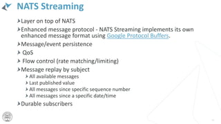 NATS Streaming
Layer on top of NATS
Enhanced message protocol - NATS Streaming implements its own
enhanced message format using Google Protocol Buffers.
Message/event persistence
QoS
Flow control (rate matching/limiting)
Message replay by subject
All available messages
Last published value
All messages since specific sequence number
All messages since a specific date/time
Durable subscribers
46
 