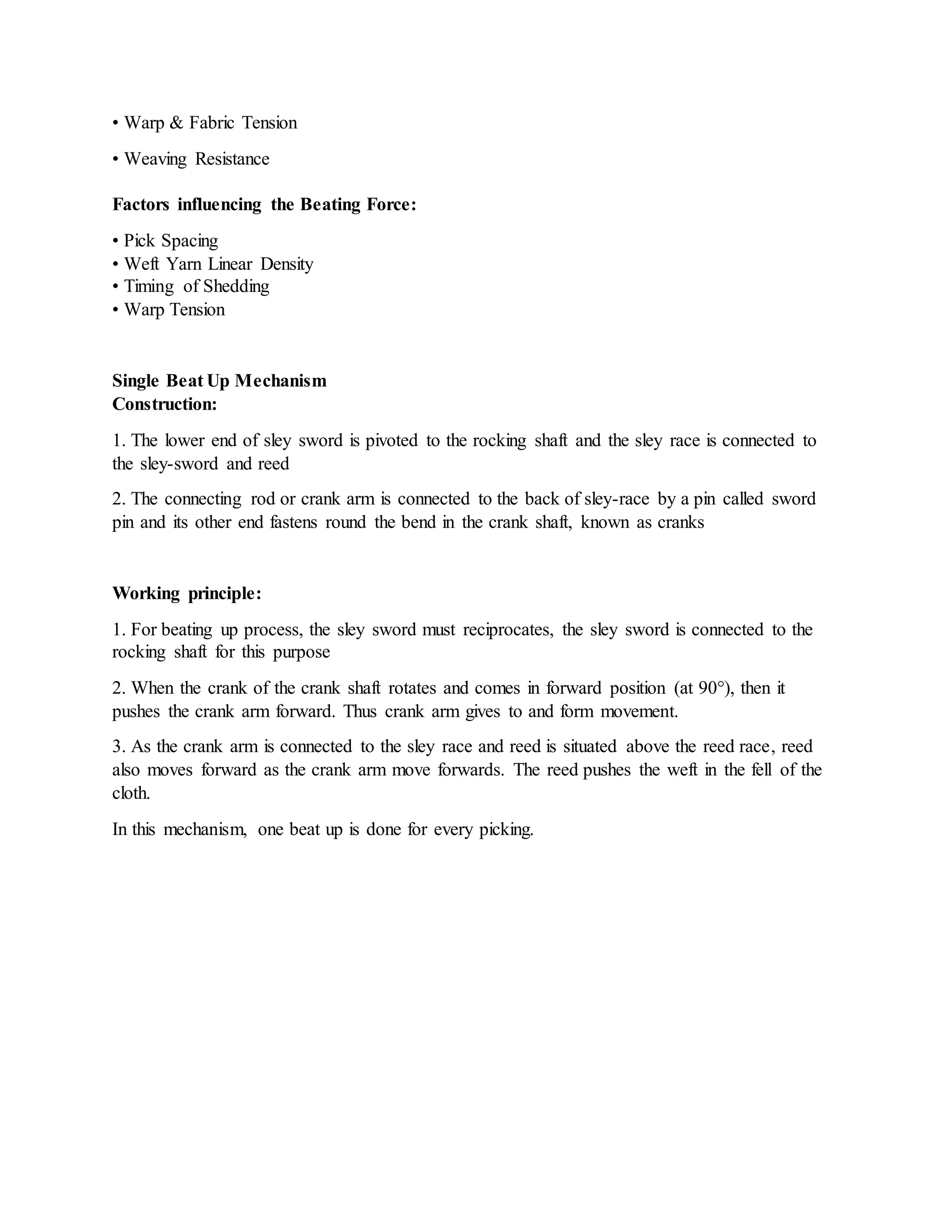 • Warp & Fabric Tension
• Weaving Resistance
Factors influencing the Beating Force:
• Pick Spacing
• Weft Yarn Linear Density
• Timing of Shedding
• Warp Tension
Single Beat Up Mechanism
Construction:
1. The lower end of sley sword is pivoted to the rocking shaft and the sley race is connected to
the sley-sword and reed
2. The connecting rod or crank arm is connected to the back of sley-race by a pin called sword
pin and its other end fastens round the bend in the crank shaft, known as cranks
Working principle:
1. For beating up process, the sley sword must reciprocates, the sley sword is connected to the
rocking shaft for this purpose
2. When the crank of the crank shaft rotates and comes in forward position (at 90°), then it
pushes the crank arm forward. Thus crank arm gives to and form movement.
3. As the crank arm is connected to the sley race and reed is situated above the reed race, reed
also moves forward as the crank arm move forwards. The reed pushes the weft in the fell of the
cloth.
In this mechanism, one beat up is done for every picking.
 