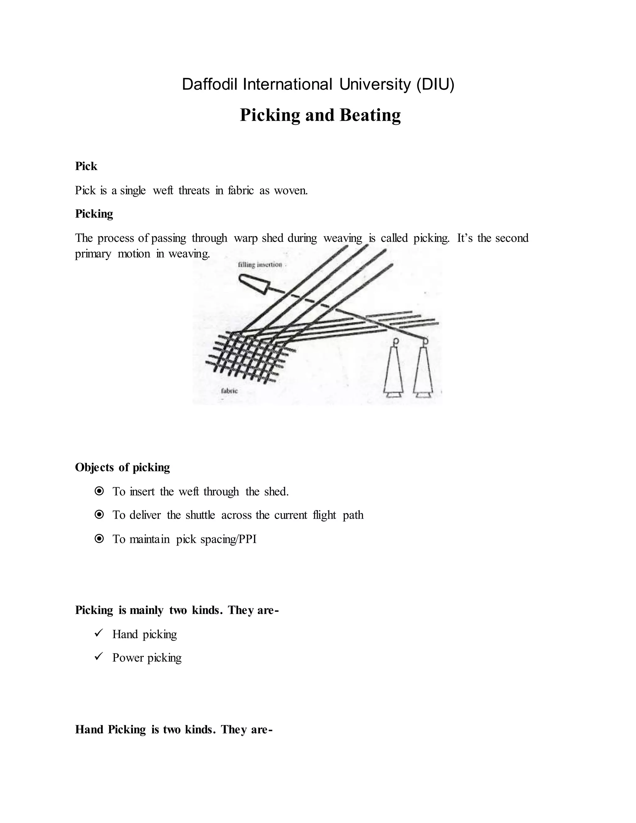Daffodil International University (DIU)
Picking and Beating
Pick
Pick is a single weft threats in fabric as woven.
Picking
The process of passing through warp shed during weaving is called picking. It’s the second
primary motion in weaving.
Objects of picking
 To insert the weft through the shed.
 To deliver the shuttle across the current flight path
 To maintain pick spacing/PPI
Picking is mainly two kinds. They are-
 Hand picking
 Power picking
Hand Picking is two kinds. They are-
 