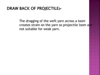 DRAW BACK OF PROJECTILE:-
The dragging of the weft yarn across a loom
creates strain on the yarn so projectile loom are
not suitable for weak yarn.
 