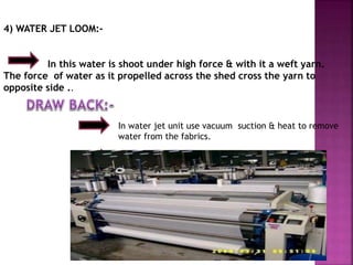 4) WATER JET LOOM:-
In this water is shoot under high force & with it a weft yarn.
The force of water as it propelled across the shed cross the yarn to
opposite side ..
In water jet unit use vacuum suction & heat to remove
water from the fabrics.
Only use for Hydrophobic fibres.
 