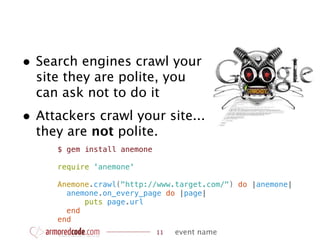 • Search engines crawl your
  site they are polite, you
  can ask not to do it
• Attackers crawl your site...
  they are not polite.
     $ gem install anemone

     require 'anemone'

     Anemone.crawl("http://www.target.com/") do |anemone|
       anemone.on_every_page do |page|
           puts page.url
       end
     end
                             11   event name
 