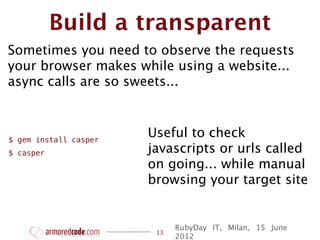 Build a transparent
Sometimes you need to observe the requests
your browser makes while using a website...
async calls are so sweets...



$ gem install casper
                       Useful to check
$ casper               javascripts or urls called
                       on going... while manual
                       browsing your target site


                             RubyDay IT, Milan, 15 June
                        13
                             2012
 