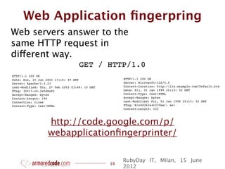 Web Application ﬁngerpring
Web servers answer to the
same HTTP request in
different way.
                                    GET / HTTP/1.0
HTTP/1.1 200 OK
Date: Sun, 15 Jun 2003 17:10: 49 GMT                 HTTP/1.1 200 OK
Server: Apache/1.3.23                                Server: Microsoft-IIS/5.0
Last-Modified: Thu, 27 Feb 2003 03:48: 19 GMT        Content-Location: http://iis.example.com/Default.htm
ETag: 32417-c4-3e5d8a83                              Date: Fri, 01 Jan 1999 20:13: 52 GMT
Accept-Ranges: bytes                                 Content-Type: text/HTML
Content-Length: 196                                  Accept-Ranges: bytes
Connection: close                                    Last-Modified: Fri, 01 Jan 1999 20:13: 52 GMT
Content-Type: text/HTML                              ETag: W/e0d362a4c335be1: ae1
                                                     Content-Length: 133



                   http://code.google.com/p/
                   webapplicationﬁngerprinter/

                                                     RubyDay IT, Milan, 15 June
                                                18
                                                     2012
 