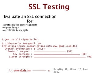 SSL Testing
  Evaluate an SSL connection
              for:
• protocols the server supports
• cipher length
• certiﬁcate key length


$ gem install ciphersurfer
$ ciphersurfer www.gmail.com
Evaluating secure communication with www.gmail.com:443
  Overall evaluation : B (76.5)
    Protocol support : ooooooooooooooooooooooooooooooooooooooooooooooooooooooo (55)
        Key exchange : oooooooooooooooooooooooooooooooooooooooooooooooooooooooooooooooooooooooooooooooo (80)
     Cipher strength : oooooooooooooooooooooooooooooooooooooooooooooooooooooooooooooooooooooooooooooooooooooooooo (90)




                                                                   RubyDay IT, Milan, 15 June
                                                           19
                                                                   2012
 