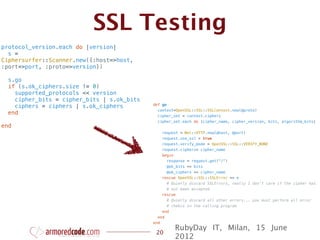 SSL Testing
protocol_version.each do |version|
  s =
Ciphersurfer::Scanner.new({:host=>host,
:port=>port, :proto=>version})

  s.go
  if (s.ok_ciphers.size != 0)
    supported_protocols << version
    cipher_bits = cipher_bits | s.ok_bits
                                            def go
    ciphers = ciphers | s.ok_ciphers
                                              context=OpenSSL::SSL::SSLContext.new(@proto)
  end                                         cipher_set = context.ciphers
                                              cipher_set.each do |cipher_name, cipher_version, bits, algorithm_bits|
end
                                                request = Net::HTTP.new(@host, @port)
                                                request.use_ssl = true
                                                request.verify_mode = OpenSSL::SSL::VERIFY_NONE
                                                request.ciphers= cipher_name
                                                begin
                                                  response = request.get("/")
                                                  @ok_bits << bits
                                                  @ok_ciphers << cipher_name
                                                rescue OpenSSL::SSL::SSLError => e
                                                  # Quietly discard SSLErrors, really I don't care if the cipher has
                                                  # not been accepted
                                                rescue
                                                  # Quietly discard all other errors... you must perform all error
                                                  # chekcs in the calling program
                                                end
                                              end
                                            end
                                                     RubyDay IT, Milan, 15 June
                                             20
                                                     2012
 