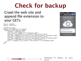 Check for backup
 Crawl the web site and
 append ﬁle extension to
 your GETs
require 'anemone'
require 'httpclient'

h=HTTPClient.new()
Anemone.crawl(ARGV[0]) do |anemone|
  anemone.on_every_page do |page|
      response = h.get(page.url)
      puts "Original: #{page.url}: #{response.code}"
      response = h.get(page.url.to_s.split(";")[0].concat(".bak"))
      puts "BAK: #{page.url.to_s.split(";")[0].concat(".bak")}: #{response.code}"
      response = h.get(page.url.to_s.split(";")[0].concat(".old"))
      puts "OLD: #{page.url.to_s.split(";")[0].concat(".old")}: #{response.code}"
      response = h.get(page.url.to_s.split(";")[0].concat("~"))
      puts "~: #{page.url.to_s.split(";")[0].concat("~")}: #{response.code}"
  end
end




                                                             RubyDay IT, Milan, 15 June
                                                      22
                                                             2012
 