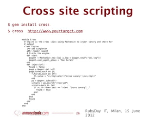 Cross site scripting
$ gem install cross
$ cross   http://www.yourtarget.com

      module Cross
        # Engine is the cross class using Mechanize to inject canary and check for
        # output
        class Engine
          include Singleton
          attr_reader :agent
          # Starts the engine
          def start
            @agent = Mechanize.new {|a| a.log = Logger.new("cross.log")}
            @agent.user_agent_alias = 'Mac Safari'
          end
          def inject(url)
            found = false
            page = @agent.get(url)
            page.forms.each do |f|
              f.fields.each do |ff|
                 ff.value = "<script>alert('cross canary');</script>"
              end
              pp = @agent.submit(f)
              scripts = pp.search("//script")
              scripts.each do |sc|
                 if sc.children.text == "alert('cross canary');"
                   found = true
                 end
              end
            end
            found
          end
        end
      end

                                                           RubyDay IT, Milan, 15 June
                                                   26
                                                           2012
 