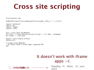 Cross site scripting
#!/usr/bin/env ruby

$LOAD_PATH.unshift(File.expand_path(File.dirname(__FILE__) + '/../lib'))

require   'mechanize'
require   'ap'
require   'logger'
require   'cross'


host = Cross::Host.new(ARGV[0])
ap "cross " + Cross::Version.version[:string] + " (C) 2011 - thesp0nge"
ap "target: " + host.host

engine = Cross::Engine.instance
engine.start

if engine.inject(ARGV[0])
  ap "Canary found in output page. Suspected XSS"
end




                                       It doesn’t work with iframe
                                                 apps :-(
                                                          RubyDay IT, Milan, 15 June
                                                    27
                                                          2012
 