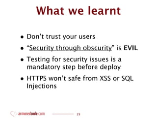 What we learnt

• Don’t trust your users
• “Security through obscurity” is EVIL
• Testing for security issues is a
  mandatory step before deploy
• HTTPS won’t safe from XSS or SQL
  Injections



                  29
 