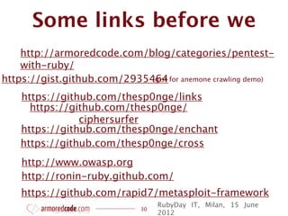 Some links before we
    http://armoredcode.com/blog/categories/pentest-
    with-ruby/
https://gist.github.com/2935464 for anemone crawling demo)
                             (gist

    https://github.com/thesp0nge/links
      https://github.com/thesp0nge/
                ciphersurfer
    https://github.com/thesp0nge/enchant
    https://github.com/thesp0nge/cross
    http://www.owasp.org
    http://ronin-ruby.github.com/
    https://github.com/rapid7/metasploit-framework
                                  RubyDay IT, Milan, 15 June
                             30
                                  2012
 
