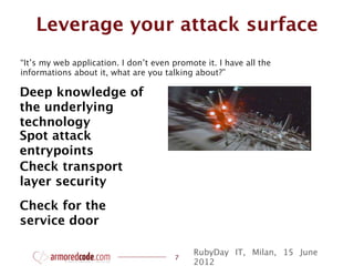 Leverage your attack surface
“It’s my web application. I don’t even promote it. I have all the
informations about it, what are you talking about?”

Deep knowledge of
the underlying
technology
Spot attack
entrypoints
Check transport
layer security
Check for the
service door

                                            RubyDay IT, Milan, 15 June
                                        7
                                            2012
 
