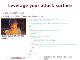 Leverage your attack surface
 $ gem install links
 $ links -r http://www.yourtarget.com
                            # TESTING: SPIDERS, ROBOTS, AND CRAWLERS (OWASP-IG-001)
                            def self.robots(site, only_disallow=true)


                              if (! site.start_with? 'http://') and (! site.start_with? 'https://')
                                site = 'http://'+site
                              end
                              list = []
                              begin
                                res=Net::HTTP.get_response(URI(site+'/robots.txt'))
                                if (res.code != "200")
                                  return []
                                end
“Just a bunch of ruby loc       res.body.split("n").each do |line|

away...”                          if only_disallow
                                    if (line.downcase.start_with?('disallow'))
                                      list << line.split(":")[1].strip.chomp
                                    end
                                  else
                                    if (line.downcase.start_with?('allow') or line.downcase.start_with?('disallow'))
                                      list << line.split(":")[1].strip.chomp
                                    end
                                  end
                                end
                              rescue
                                return []
                              end
                              list
                            end                         RubyDay IT, Milan, 15 June
                                                9
                                                        2012
 