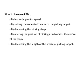 How to Increase PPM:
- By increasing motor speed.
- By setting the cone stud nearer to the picking tappet.
- By decreasing the picking strap.
- By altering the position of picking arm towards the centre
of the loom.
- By decreasing the length of the stroke of picking tappet.
 